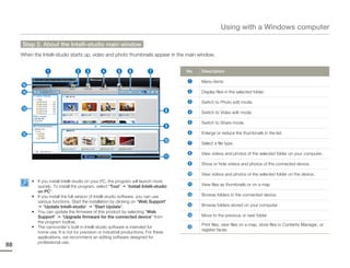 Using with a Windows computer

     Step 2. About the Intelli-studio main window
     When the Intelli-studio starts up, video and photo thumbnails appear in the main window.


                 1               2 3           4       5 6              7             No.   Description

                                                                                      1     Menu items
     %
     $                                                                                2     Display files in the selected folder.

                                                                                      3     Switch to Photo edit mode.
     #                                                                           8    4     Switch to Video edit mode.

                                                                                      5     Switch to Share mode.
                                                                                 9
     @                                                                                6     Enlarge or reduce the thumbnails in the list.
                                                                                 0    7     Select a file type.

                                                                                      8     View videos and photos of the selected folder on your computer.
                                                                                 !
                                                                                      9     Show or hide videos and photos of the connected device.

                                                                                      0     View videos and photos of the selected folder on the device.
          • If you install Intelli-studio on your PC, the program will launch more
            quickly. To install the program, select “Tool” “Install Intelli-studio    !     View files as thumbnails or on a map
            on PC”.
          • If you install the full version of Intelli-studio software, you can use   @     Browse folders in the connected device.
            various functions. Start the installation by clicking on “Web Support”
                “Update Intelli-studio” “Start Update”.                               #     Browse folders stored on your computer
          • You can update the firmware of this product by selecting “Web
            Support” “Upgrade firmware for the connected device” from                 $     Move to the previous or next folder
            the program toolbar.
                                                                                            Print files, view files on a map, store files in Contents Manager, or
          • The camcorder’s built-in Intelli-studio software is intended for          %
                                                                                            register faces.
            home use. It is not for precision or industrial productions. For these
            applications, we recommend an editing software designed for
            professional use.
88
 