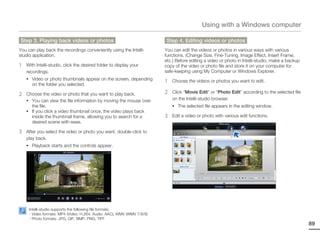 Using with a Windows computer

Step 3. Playing back videos or photos                                   Step 4. Editing videos or photos
You can play back the recordings conveniently using the Intelli-        You can edit the videos or photos in various ways with various
studio application.                                                     functions. (Change Size, Fine-Tuning, Image Effect, Insert Frame,
                                                                        etc.) Before editing a video or photo in Intelli-studio, make a backup
1   With Intelli-studio, click the desired folder to display your       copy of the video or photo file and store it on your computer for
    recordings.                                                         safe-keeping using My Computer or Windows Explorer.
    • Video or photo thumbnails appear on the screen, depending
       on the folder you selected.
                                                                        1   Choose the videos or photos you want to edit.

2   Choose the video or photo that you want to play back.               2   Click “Movie Edit” or “Photo Edit” according to the selected file
    • You can view the file information by moving the mouse over            on the Intelli-studio browser.
       the file.                                                            • The selected file appears in the editing window.
    • If you click a video thumbnail once, the video plays back
       inside the thumbnail frame, allowing you to search for a         3   Edit a video or photo with various edit functions.
       desired scene with ease.

3   After you select the video or photo you want, double-click to
    play back.
    • Playback starts and the controls appear.




     Intelli-studio supports the following file formats:
     - Video formats: MP4 (Video: H.264, Audio: AAC), WMV (WMV 7/8/9)
     - Photo formats: JPG, GIF, BMP, PNG, TIFF
                                                                                                                                                 89
 