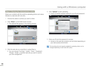 Using with a Windows computer

     Step 5. Sharing the videos/photos online                            4   Click “Upload” to start uploading.
                                                                             • A pop up window appears asking for your ID and password.
     Share your contents with the world by uploading photos and videos
     directly to a web site with one click.

     1   Choose the videos or photos you want to share.

     2   Click “Share” on the Intelli-studio browser.
         • The selected file appears in the sharing window.




                                                                         5   Enter your ID and the password to access.
                                                                             • Access to the web site contents can be limited depending on
                                                                               your web access environment.

                                                                              The recording time and capacity available for uploading videos can be
                                                                              changed depending on each web site’s policy.
     3   Click the web site you would like to upload files to.
         • You can choose “YouTube”, “twitter”, “Flickr”, “Facebook”,
            “Picasa”, “Email”, or another web site you want to use for
            your site management.




90
 
