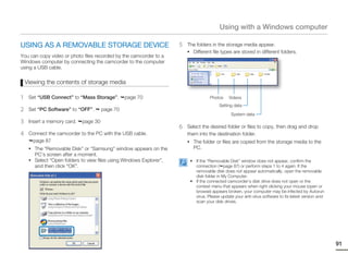 Using with a Windows computer

USING AS A REMOVABLE STORAGE DEVICE                                  5   The folders in the storage media appear.
                                                                         • Different file types are stored in different folders.
You can copy video or photo files recorded by the camcorder to a
Windows computer by connecting the camcorder to the computer
using a USB cable.

    Viewing the contents of storage media

1    Set “USB Connect” to “Mass Storage”.        page 70                            Photos     Videos
                                                                                         Setting data
2    Set “PC Software” to “OFF”.       page 70
                                                                                                System data
3    Insert a memory card.   page 30
                                                                     6   Select the desired folder or files to copy, then drag and drop
4    Connect the camcorder to the PC with the USB cable.                 them into the destination folder.
      page 87                                                            • The folder or files are copied from the storage media to the
     • The “Removable Disk” or “Samsung” window appears on the              PC.
       PC’s screen after a moment.
     • Select “Open folders to view files using Windows Explorer”,        • If the “Removable Disk” window does not appear, confirm the
       and then click “OK”.                                                 connection ( page 87) or perform steps 1 to 4 again. If the
                                                                            removable disk does not appear automatically, open the removable
                                                                            disk folder in My Computer.
                                                                          • If the connected camcorder’s disk drive does not open or the
                                                                            context menu that appears when right clicking your mouse (open or
                                                                            browse) appears broken, your computer may be infected by Autorun
                                                                            virus. Please update your anti-virus software to its latest version and
                                                                            scan your disk drives.




                                                                                                                                                      91
 