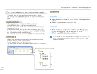 Using with a Windows computer

       Structure of folders and files on the storage media                        File format
     • The folder and file structure for storage media are below.
     • File naming follows DCF (Design rule for Camera File System)               Video files
       rules.
                                                                                  • Video files are compressed in H.264 format. The file extension is
                                                                                    “.MP4”.
      Video file (H.264) 1                                                        • Refer to page 63 for the video resolution.
     • HD-quality videos have an HDV_####.MP4 name format.
     • SD-quality videos have a SDV_####.MP4 name format.
     • The file number used in the file name automatically increases when you     Photo files
       create a new video file.
     • A new folder is created when the file number has reached 999~1,000.        • Photo images are compressed in JPEG (Joint Photographic
     • The folder names are given in the following order: 100VIDEO, 101VIDEO,       Experts Group) format. The file extension is “.JPG”.
       etc. The maximum number of folders is 999.
                                                                                  • Refer to page 63 for the photo resolution.
     • The camcorder can create a maximum of 9,999 files in a storage media.

      Photo file 2                                                                     Do not modify the name of a video file recorded by the camcorder. For
                                                                                       proper playback, the camcorder requires that files have their original
     • As with video files, the file number used in the file name automatically        folder and file names.
       increases when you create a new photo file.
     • Photos have a SAM_####.JPG name format.
     • The folder names are given in the following order: 100PHOTO, 101PHOTO,
       etc.




92
 