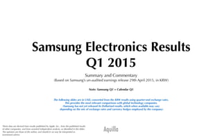 Aquilla
Samsung Electronics Results
Q1 2015
Summary and Commentary
(Based on Samsung’s un-audited earnings release 29th April 2015, in KRW)
Note: Samsung Q1 = Calendar Q1
The following slides are in USD, converted from the KRW results using quarter-end exchange rates.
This provides the most relevant comparisons with global technology companies.
(Samsung has not yet released its Dollarised results, which when available may vary
depending on the mix of exchange rates and currency hedges employed by the company)
These data are derived from results published by Apple, Inc., from the published results
of other companies, and from assorted independent analysts, as identiﬁed in the slides.
The opinions are those of the author, and should in no way be interpreted as
investment advice.
 