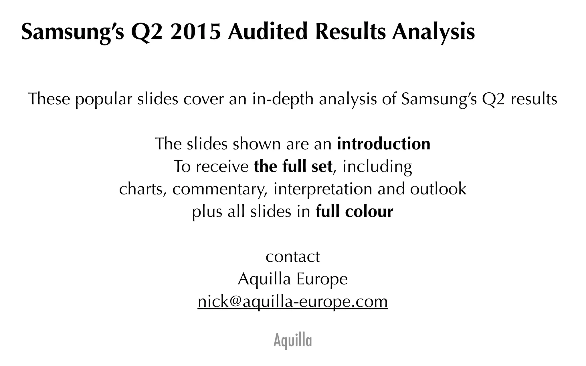 Aquilla
Samsung’s Q2 2015 Audited Results Analysis
These popular slides cover an in-depth analysis of Samsung’s Q2 results
The slides shown are an introduction
To receive the full set, including
charts, commentary, interpretation and outlook
plus all slides in full colour
contact
Aquilla Europe
nick@aquilla-europe.com
 