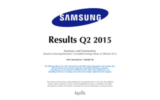 Aquilla
Results Q2 2015
Summary and Commentary
(Based on Samsung Electronics’ un-audited earnings release of 30th July 2015)
Note: Samsung Q2 = Calendar Q2
The following slides are in USD, converted from the KRW results using quarter-end exchange rates.
This provides the most relevant comparisons with global technology companies.
(Samsung has not yet released its Dollarised results, which when available may vary
depending on the mix of exchange rates and currency hedges employed by the company)
These data are derived from results published by Samsung Electronics Co Ltd, from the published
results of other companies, and from assorted independent analysts, as identiﬁed in the slides.
The opinions are those of the author, and should in no way be interpreted as investment advice.
 