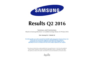 Aquilla
Results Q2 2016
Summary and Commentary
(Based on Samsung Electronics’ un-audited earnings release of 27th July 2016)
Note: Samsung Q2 = Calendar Q2
The following slides are in USD, converted from the KRW results using quarter-end spot exchange rates.
This provides the most relevant comparisons with global technology companies.
(Samsung has not yet released its Dollarised results, which when available may vary
depending on the mix of exchange rates and currency hedges employed by the company)
These data are derived from results published by Samsung Electronics Co Ltd, from the published
results of other companies, and from assorted independent analysts, as identiﬁed in the slides.
The opinions are those of the author, and should in no way be interpreted as investment advice.
 