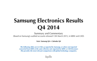 Aquilla
Samsung Electronics Results
Q4 2014
Summary and Commentary
(Based on Samsung’s audited accounts released 13th March 2015, in KRW and USD)
Note: Samsung Q4 = Calendar Q4
The following slides are in USD, as reported by Samsung, or where not reported
converted from KRW at the same effective rate reported for KRW vs USD Revenues
This provides the most relevant comparisons with global technology companies.
 