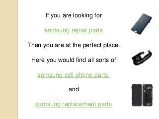If you are looking for
samsung repair parts
Then you are at the perfect place.
Here you would find all sorts of
samsung cell phone parts
and
samsung replacement parts
 