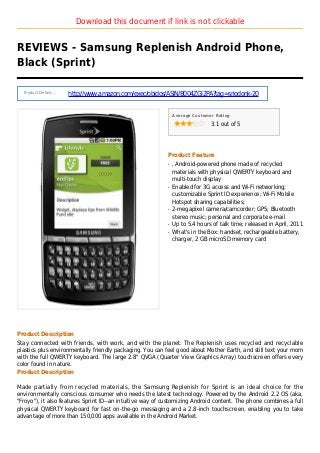Download this document if link is not clickable
REVIEWS - Samsung Replenish Android Phone,
Black (Sprint)
Product Details :
http://www.amazon.com/exec/obidos/ASIN/B004ZGI2PA?tag=sriodonk-20
Average Customer Rating
3.1 out of 5
Product Feature
, Android-powered phone made of recycledq
materials with physical QWERTY keyboard and
multi-touch display
Enabled for 3G access and Wi-Fi networking;q
customizable Sprint ID experience; Wi-Fi Mobile
Hotspot sharing capabilities;
2-megapixel camera/camcorder; GPS; Bluetoothq
stereo music; personal and corporate e-mail
Up to 5.4 hours of talk time; released in April, 2011q
What's in the Box: handset, rechargeable battery,q
charger, 2 GB microSD memory card
Product Description
Stay connected with friends, with work, and with the planet. The Replenish uses recycled and recyclable
plastics plus environmentally friendly packaging. You can feel good about Mother Earth, and still text your mom
with the full QWERTY keyboard. The large 2.8" QVGA (Quarter View Graphics Array) touchscreen offers every
color found in nature.
Product Description
Made partially from recycled materials, the Samsung Replenish for Sprint is an ideal choice for the
environmentally conscious consumer who needs the latest technology. Powered by the Android 2.2 OS (aka,
"Froyo"), it also features Sprint ID--an intuitive way of customizing Android content. The phone combines a full
physical QWERTY keyboard for fast on-the-go messaging and a 2.8-inch touchscreen, enabling you to take
advantage of more than 150,000 apps available in the Android Market.
 