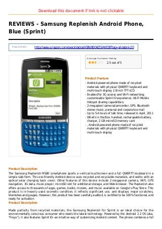 Download this document if link is not clickable
REVIEWS - Samsung Replenish Android Phone,
Blue (Sprint)
Product Details :
http://www.amazon.com/exec/obidos/ASIN/B004ZGHWD8?tag=sriodonk-20
Average Customer Rating
2.5 out of 5
Product Feature
Android-powered phone made of recycledq
materials with physical QWERTY keyboard and
multi-touch display 2.8 inch TFT-LCD
Enabled for 3G access and Wi-Fi networking;q
customizable Sprint ID experience; Wi-Fi Mobile
Hotspot sharing capabilities;
2-megapixel camera/camcorder; GPS; Bluetoothq
stereo music; personal and corporate e-mail
Up to 5.4 hours of talk time; released in April, 2011q
What's in the Box: handset, rechargeable battery,q
charger, 2 GB microSD memory card
, Android-powered phone made of recycledq
materials with physical QWERTY keyboard and
multi-touch display
Product Description
The Samsung Replenish M580 smartphone sports a vertical touchscreen and a full QWERTY keyboard in a
simple slab form. This eco-friendly Android device uses recycled and recyclable materials, and works with an
optical solar charging back cover. Other features of this device include 2 megapixel camera, WiFi, GPS
navigation, 3G data, music player, microSD slot for additional storage, and Web-browser. The Replenish also
offers access to thousands of apps, games, books, movies, and music available on Google's Play Store. This
product is in heavily used cosmetic condition, it reflects significant use, and displays major scratches,
blemishes and gouges. However, this product has been carefully audited, is certified to be 100% functional, and
ready for activation.
Product Description
Made partially from recycled materials, the Samsung Replenish for Sprint is an ideal choice for the
environmentally conscious consumer who needs the latest technology. Powered by the Android 2.2 OS (aka,
"Froyo"), it also features Sprint ID--an intuitive way of customizing Android content. The phone combines a full
 