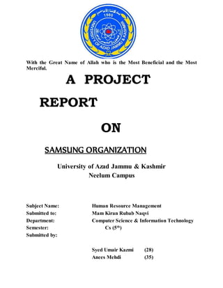 With the Great Name of Allah who is the Most Beneficial and the Most
Merciful.
A PROJECT
REPORT
ON
SAMSUNG ORGANIZATION
University of Azad Jammu & Kashmir
Neelum Campus
Subject Name: Human Resource Management
Submitted to: Mam Kiran Rubab Naqvi
Department: Computer Science & Information Technology
Semester: Cs (5th
)
Submitted by:
Syed Umair Kazmi (28)
Anees Mehdi (35)
 
