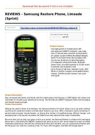 Download this document if link is not clickable
REVIEWS - Samsung Restore Phone, Limeade
(Sprint)
Product Details :
http://www.amazon.com/exec/obidos/ASIN/B003QP4EK8?tag=sriodonk-20
Average Customer Rating
out of 5
Product Feature
messaging phone in limeade green withq
side-sliding full QWERTY keyboard; case made
from 27 percent post-consumer recycled plastic
3G speeds via Sprint Mobile Broadband Network;q
Sprint TV and Sprint Music Store enabled; GPS
turn-by-turn directions via Sprint Navigation
2.0-megapixel camera/camcorder; Bluetoothq
stereo music; microSD expansion to 32 GB; access
to personal and corporate e-mail
Up to 6 hours of talk time; released in June, 2010q
What's in the Box: handset, rechargeable battery,q
charger, 256 MB microSD memory card, quick
start guide
Product Description
Stay connected with family and friends with this mobile phone that features a 2.0MP digital still camera and
camcorder for recording your adventures on the go. The full slide-out QWERTY keyboard makes text messaging
and Internet browsing simple.
Product Description
Offering the perfect blend of technology, the Samsung Restore for Sprint allows you to go green without
sacrificing the advanced mobile communication features you love. With a hardware casing containing 27
percent post-consumer recycled plastic, an Energy Star Version 2.0 qualified energy efficient charger, and
packaging that is 100 percent recyclable, the Restore has many elements that make it sustainable.
But more than just carrying your green cred in your pocket, the Samsung Restore is a feature-rich messaging
phone with a side-sliding full QWERTY keyboard and quick access to such social networks as well as mobile
multimedia powerhouse. And with the intuitive Sprint One Click interface, you can customize the Restore with
the things you use most like, including e-mail, TV, music, GPS navigation, and Web with Google Search.
 