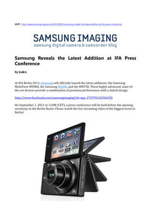 ULR : http://www.samsungimaging.net/2011/09/01/samsung-reveals-the-latest-addition-at-ifa-press-conference/




Samsung Reveals the Latest Addition at IFA Press
Conference
by Jaden


At IFA Berlin 2011, Samsung will officially launch the latest additions: the Samsung
MultiView MV800, the Samsung NX200, and the WB750. These highly advanced, state-of-
the-art devices provide a combination of premium performance with a stylish design.

http://www.facebook.com/samsungimaging?sk=app_274799142546350

On September 1, 2011 at 11AM (CET), a press conference will be held before the opening
ceremony in the Berlin Room. Please watch the live streaming video of the biggest event in
Berlin!
 