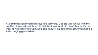 As Samsung continued its forays into software, Google was furious with the
conflict of interest and threat to their busine...