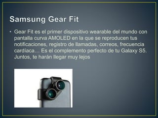 • Gear Fit es el primer dispositivo wearable del mundo con
pantalla curva AMOLED en la que se reproducen tus
notificaciones, registro de llamadas, correos, frecuencia
cardíaca… Es el complemento perfecto de tu Galaxy S5.
Juntos, te harán llegar muy lejos
 