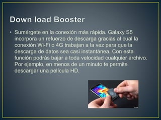 • Sumérgete en la conexión más rápida. Galaxy S5
incorpora un refuerzo de descarga gracias al cual la
conexión Wi-Fi o 4G trabajan a la vez para que la
descarga de datos sea casi instantánea. Con esta
función podrás bajar a toda velocidad cualquier archivo.
Por ejemplo, en menos de un minuto te permite
descargar una película HD.
 