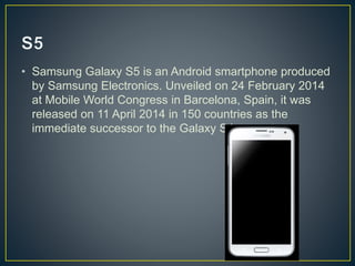 • Samsung Galaxy S5 is an Android smartphone produced
by Samsung Electronics. Unveiled on 24 February 2014
at Mobile World Congress in Barcelona, Spain, it was
released on 11 April 2014 in 150 countries as the
immediate successor to the Galaxy S4.
 