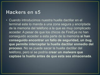 • Cuando introducimos nuestra huella dactilar en el
terminal este lo manda a una zona segura y encriptada
de la memoria del teléfono a la que es muy complicado
acceder. A pesar de que los chicos de FireEye no han
conseguido acceder a esta parte de la memoria sí han
conseguido encontrar un fallo de seguridad, un bug,
que permite interceptar la huella dactilar enmedio del
proceso. No se puede sacar la huella dactilar del
teléfono, pero sí se podría crear un malware que
captase la huella antes de que esta sea almacenada.
 