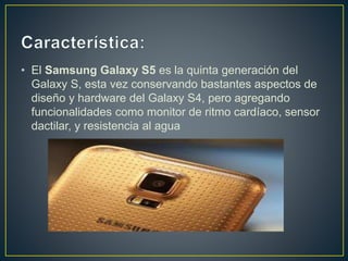 • El Samsung Galaxy S5 es la quinta generación del
Galaxy S, esta vez conservando bastantes aspectos de
diseño y hardware del Galaxy S4, pero agregando
funcionalidades como monitor de ritmo cardíaco, sensor
dactilar, y resistencia al agua
 
