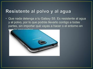 • Que nada detenga a tu Galaxy S5. Es resistente al agua
y al polvo, por lo que podrás llevarlo contigo a todas
partes, sin importar qué vayas a hacer o el entorno en
que te encuentres.
 