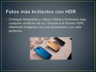• Consigue fotografías y vídeos nítidos y luminosos bajo
cualquier condición de luz. Gracias a la función HDR,
obtendrás imágenes con una iluminación y un color
perfectos.
 