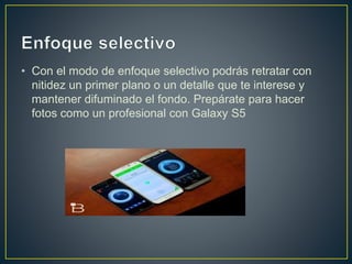 • Con el modo de enfoque selectivo podrás retratar con
nitidez un primer plano o un detalle que te interese y
mantener difuminado el fondo. Prepárate para hacer
fotos como un profesional con Galaxy S5
 
