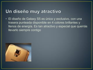 • El diseño de Galaxy S5 es único y exclusivo, con una
trasera punteada disponible en 4 colores brillantes y
llenos de energía. Es tan atractivo y especial que querrás
llevarlo siempre contigo
 