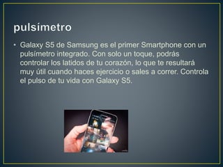 • Galaxy S5 de Samsung es el primer Smartphone con un
pulsímetro integrado. Con solo un toque, podrás
controlar los latidos de tu corazón, lo que te resultará
muy útil cuando haces ejercicio o sales a correr. Controla
el pulso de tu vida con Galaxy S5.
 