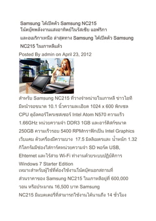 Samsung             Samsung NC215


                            Samsung                Samsung
NC215
Posted By admin on April 23, 2012




        Samsung NC215
             10.1                   1024 x 600
CPU                         Intel Atom N570
1.66GHz                DDR3 1GB
250GB               5400 RPM              Intel Graphics
                             17.5                       1.32
                                    SD        USB,
Ehternet            Wi-Fi
Windows 7 Starter Edition


            Samsung NC215                      600,000
                16,500         Samsung
NC215                                         14
 