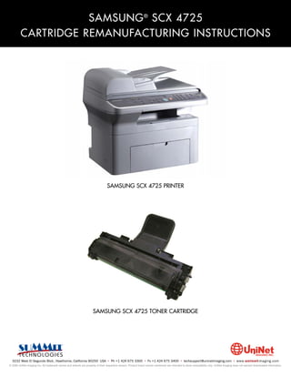 SAMSUNG ® SCX 4725
         CARTRIDGE REMANUFACTURING INSTRUCTIONS




                                                                                 SAMSUNG SCX 4725 PRINTER




                                                                     SAMSUNG SCX 4725 TONER CARTRIDGE




  3232 West El Segundo Blvd., Hawthorne, California 90250 USA • Ph +1 424 675 3300 • Fx +1 424 675 3400 • techsupport@uninetimaging.com • www.uninetimaging.com
© 2009 UniNet Imaging Inc. All trademark names and artwork are property of their respective owners. Product brand names mentioned are intended to show compatibility only. UniNet Imaging does not warrant downloaded information.
 