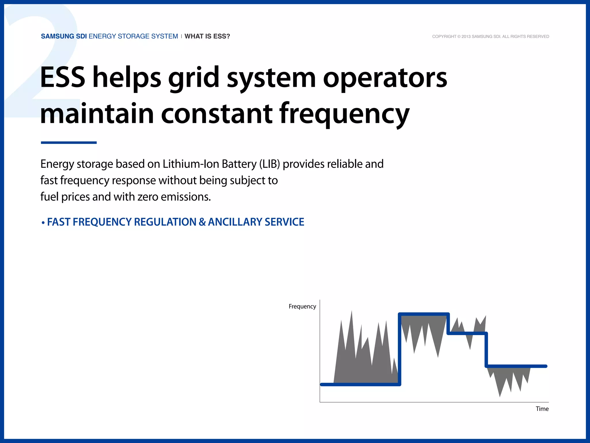 2

Samsung SDI Energy Storage System | What is ESS?

Copyright © 2013 Samsung SDI. All rights reserved

ESS helps grid system operators
maintain constant frequency
Energy storage based on Lithium-Ion Battery (LIB) provides reliable and
fast frequency response without being subject to
fuel prices and with zero emissions.
• Fast frequency regulation & ancillary service

Frequency

Time

 