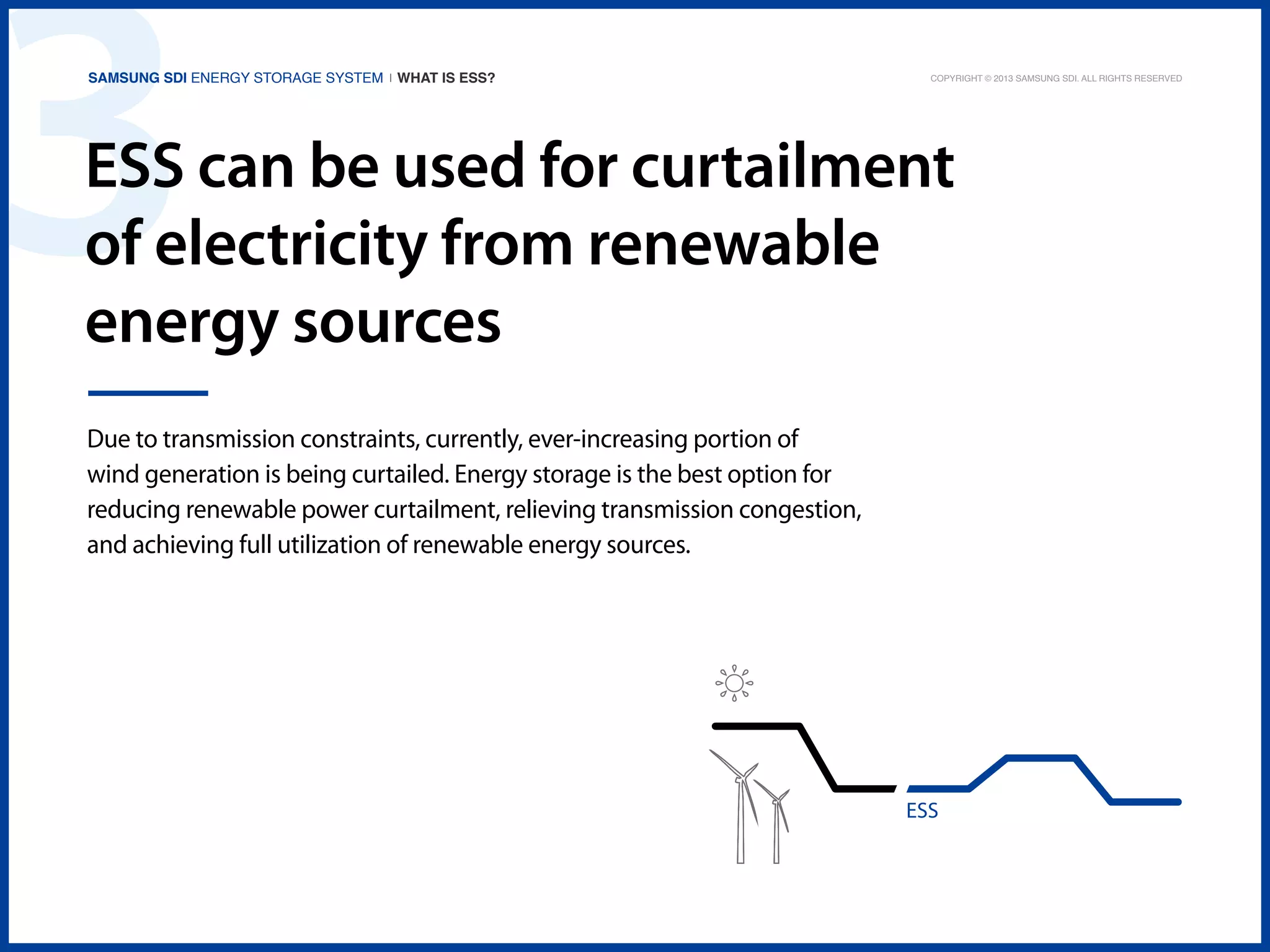 3

Samsung SDI Energy Storage System | What is ESS?

Copyright © 2013 Samsung SDI. All rights reserved

ESS can be used for curtailment
of electricity from renewable
energy sources
Due to transmission constraints, currently, ever-increasing portion of
wind generation is being curtailed. Energy storage is the best option for
reducing renewable power curtailment, relieving transmission congestion,
and achieving full utilization of renewable energy sources.

ESS

 
