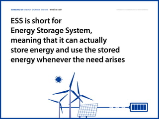 Samsung SDI Energy Storage System | What is ESS?

Copyright © 2013 Samsung SDI. All rights reserved

ESS is short for
Energy Storage System,
meaning that it can actually
store energy and use the stored
energy whenever the need arises

 