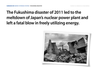 Samsung SDI Energy Storage System | Fukushima disaster
The Fukushima disaster of 2011 led to the
meltdown of Japan’s nuclear power plant and
left a fatal blow in freely utilizing energy.
Copyright © 2014 Samsung SDI. All rights reserved
 