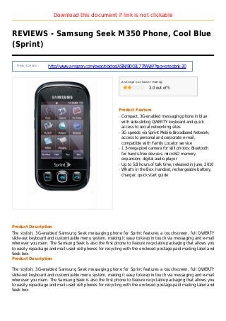 Download this document if link is not clickable
REVIEWS - Samsung Seek M350 Phone, Cool Blue
(Sprint)
Product Details :
http://www.amazon.com/exec/obidos/ASIN/B003L77NWW?tag=sriodonk-20
Average Customer Rating
2.0 out of 5
Product Feature
Compact, 3G-enabled messaging phone in blueq
with side-sliding QWERTY keyboard and quick
access to social networking sites
3G speeds via Sprint Mobile Broadband Network;q
access to personal and corporate e-mail;
compatible with Family Locator service
1.3-megapixel camera for still photos; Bluetoothq
for hands-free devices; microSD memory
expansion; digital audio player
Up to 5.8 hours of talk time; released in June, 2010q
What's in the Box: handset, rechargeable battery,q
charger, quick start guide
Product Description
The stylish, 3G-enabled Samsung Seek messaging phone for Sprint features a touchscreen, full QWERTY
slide-out keyboard and customizable menu system, making it easy to keep in touch via messaging and e-mail
wherever you roam. The Samsung Seek is also the first phone to feature recyclable packaging that allows you
to easily repackage and mail used cell phones for recycling with the enclosed postage-paid mailing label and
Seek box.
Product Description
The stylish, 3G-enabled Samsung Seek messaging phone for Sprint features a touchscreen, full QWERTY
slide-out keyboard and customizable menu system, making it easy to keep in touch via messaging and e-mail
wherever you roam. The Samsung Seek is also the first phone to feature recyclable packaging that allows you
to easily repackage and mail used cell phones for recycling with the enclosed postage-paid mailing label and
Seek box.
 