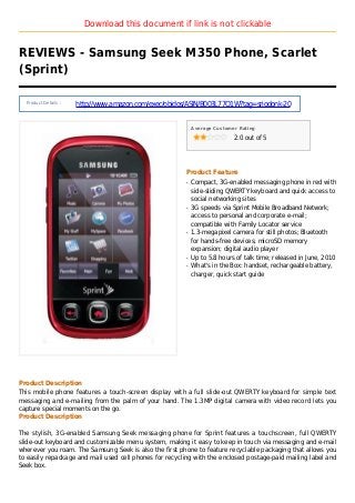 Download this document if link is not clickable
REVIEWS - Samsung Seek M350 Phone, Scarlet
(Sprint)
Product Details :
http://www.amazon.com/exec/obidos/ASIN/B003L77O1W?tag=sriodonk-20
Average Customer Rating
2.0 out of 5
Product Feature
Compact, 3G-enabled messaging phone in red withq
side-sliding QWERTY keyboard and quick access to
social networking sites
3G speeds via Sprint Mobile Broadband Network;q
access to personal and corporate e-mail;
compatible with Family Locator service
1.3-megapixel camera for still photos; Bluetoothq
for hands-free devices; microSD memory
expansion; digital audio player
Up to 5.8 hours of talk time; released in June, 2010q
What's in the Box: handset, rechargeable battery,q
charger, quick start guide
Product Description
This mobile phone features a touch-screen display with a full slide-out QWERTY keyboard for simple text
messaging and e-mailing from the palm of your hand. The 1.3MP digital camera with video record lets you
capture special moments on the go.
Product Description
The stylish, 3G-enabled Samsung Seek messaging phone for Sprint features a touchscreen, full QWERTY
slide-out keyboard and customizable menu system, making it easy to keep in touch via messaging and e-mail
wherever you roam. The Samsung Seek is also the first phone to feature recyclable packaging that allows you
to easily repackage and mail used cell phones for recycling with the enclosed postage-paid mailing label and
Seek box.
 