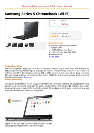 Download this document if link is not clickable


Samsung Series 5 Chromebook (Wi-Fi)
                                                               List Price :   $349.99

                                                                   Price :
                                                                              $349.99



                                                              Average Customer Rating

                                                                               3.8 out of 5



                                                          Product Feature
                                                          q   Intel Atom N570 Processor 1.66GHz
                                                          q   2GB DDR3 RAM
                                                          q   16GB Solid-State Hard Drive
                                                          q   12.1-Inch Screen, Intel GMA 3150
                                                          q   Google Chrome
                                                          q   Read more




Product Description
The Samsung Series 5 XE500C21-A04US Wi-Fi Chromebook lets you stay in touch online with its high class
802.11a/b/g/n Wireless Networking and its Google Chrome OS. This remarkable Chromebook is powered by a
fast Intel Atom N570 1.66GHz processor and 2GB of DDR3 memory. Savor every activity going on with its
12.1-inch display, and store extra important files with its 16GB SSD. Go online and socialize with this amazing
Wi-Fi Chromebook today. Read more
Product Description

Innovatively designed to go as long as you can, the Samsung Chromebook Series 5 lets you spend the whole
day surfing, streaming, and working on the web on just one charge. With less than 10-second booting and an
amazing 6.5 hours of battery life, the light and sleek Chromebook Series 5 gives you the ultimate web
experience that you won't find on any other laptop.




Search for the best web experience and you'll find the new
Samsung Chromebook Series 5 (see larger image).
 