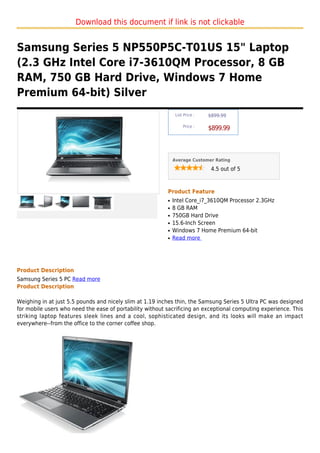 Download this document if link is not clickable


Samsung Series 5 NP550P5C-T01US 15" Laptop
(2.3 GHz Intel Core i7-3610QM Processor, 8 GB
RAM, 750 GB Hard Drive, Windows 7 Home
Premium 64-bit) Silver
                                                               List Price :   $899.99

                                                                   Price :
                                                                              $899.99



                                                              Average Customer Rating

                                                                               4.5 out of 5



                                                          Product Feature
                                                          q   Intel Core_i7_3610QM Processor 2.3GHz
                                                          q   8 GB RAM
                                                          q   750GB Hard Drive
                                                          q   15.6-Inch Screen
                                                          q   Windows 7 Home Premium 64-bit
                                                          q   Read more




Product Description
Samsung Series 5 PC Read more
Product Description

Weighing in at just 5.5 pounds and nicely slim at 1.19 inches thin, the Samsung Series 5 Ultra PC was designed
for mobile users who need the ease of portability without sacrificing an exceptional computing experience. This
striking laptop features sleek lines and a cool, sophisticated design, and its looks will make an impact
everywhere--from the office to the corner coffee shop.
 