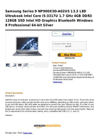 Samsung Series 9 NP900X3D-A02US 13.3 LED
Ultrabook Intel Core i5-3317U 1.7 GHz 4GB DDR3
128GB SSD Intel HD Graphics Bluetooth Windows
8 Professional 64-bit Silver

                                                               Price :
                                                                         Check Price



                                                              Average Customer Rating

                                                                             out of 5




                                                          Product Feature
                                                          q   New - Retail
                                                          q   3-Year Limited Warranty
                                                          q   Samsung NP900X3D-A02US
                                                          q   Samsung Series 9 NP900X3D-A02US 13.3 LED
                                                              Ultrabook Intel Core i5-3317U 1.7 GHz 4GB DDR3
                                                              128GB SSD Intel HD Graphics Bluetooth Windows 8
                                                              Professional 64-bit Silver
                                                          q   Read more




Product Description
Description:

&#9The future of computer connectivity is here with mini-USB cables from Cables To Go. These fully rated
universal serial bus cables provide transfer rates up to 480Mbps, depending on USB version, and easily attach
to any mini-USB device. Mini USB cables are designed to connect from your USB port on Hub, PC or Mac to your
USB device, including cellular phones and PDAs. Foil and braid shielding reduces EMI/RFI interference, and
twisted-pair construction helps reduce cross talk thus ensuring high-speed, error-free data transfer. Meets all
the UL requirements for communication cabling, and is compatible with USB 1.0, 1.1, and 2.0.

Features:




Package Type - Retail Read more
 