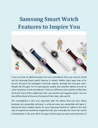 Samsung Smart Watch
Features to Inspire You
If you are fond of additional gears for your smartphone then you need to check
out the Samsung Smart watch features in details. Within short span time of its
launch, the gear has managed to become popular amongst the next gen users.
People like the gear for its style appeal, quality and excellent ability to work as
smart extension to the smartphone. There are different smart watches offered by
the brand. Each of the models has their own positive and negative points. You can
also differentiate all these on the basis of their look, style and fit.
The compatibility is also very important with the device that you own. Many
handsets are compatible with gear 1, whereas many are compatible with gear 2.
Having the best suitable device for your Samsung handset or tablet is the best
way to experience excellence integrated with your everyday life. Since the month
of September in the year 2013, the gear by Samsung has been winning hearts of
 