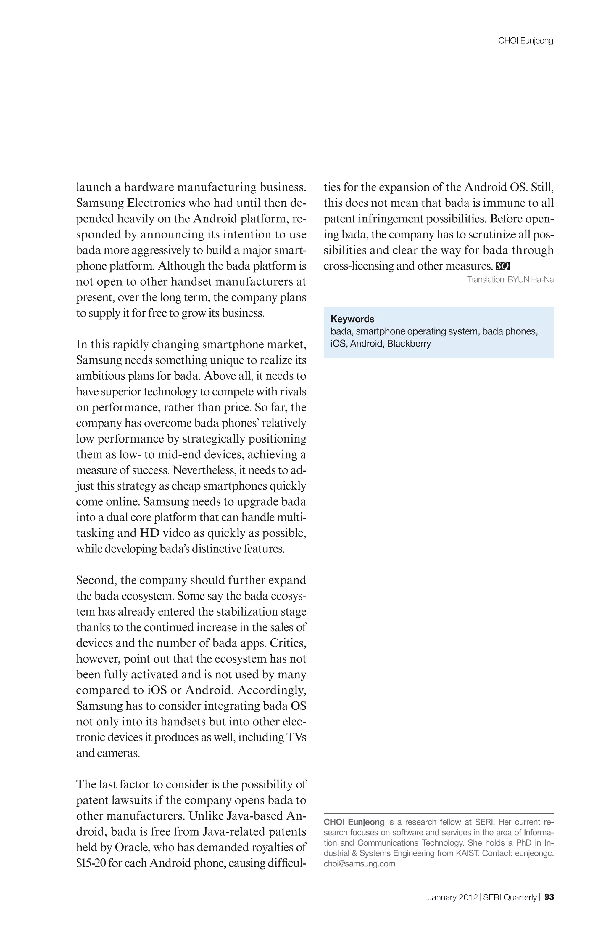 CHOI Eunjeong




launch a hardware manufacturing business.           ties for the expansion of the Android OS. Still,
Samsung Electronics who had until then de-          this does not mean that bada is immune to all
pended heavily on the Android platform, re-         patent infringement possibilities. Before open-
sponded by announcing its intention to use          ing bada, the company has to scrutinize all pos-
bada more aggressively to build a major smart-      sibilities and clear the way for bada through
phone platform. Although the bada platform is       cross-licensing and other measures.
not open to other handset manufacturers at                                                 Translation: BYUN Ha-Na

present, over the long term, the company plans
to supply it for free to grow its business.          Keywords
                                                     bada, smartphone operating system, bada phones,
In this rapidly changing smartphone market,          iOS, Android, Blackberry
Samsung needs something unique to realize its
ambitious plans for bada. Above all, it needs to
have superior technology to compete with rivals
on performance, rather than price. So far, the
company has overcome bada phones’ relatively
low performance by strategically positioning
them as low- to mid-end devices, achieving a
measure of success. Nevertheless, it needs to ad-
just this strategy as cheap smartphones quickly
come online. Samsung needs to upgrade bada
into a dual core platform that can handle multi-
tasking and HD video as quickly as possible,
while developing bada’s distinctive features.

Second, the company should further expand
the bada ecosystem. Some say the bada ecosys-
tem has already entered the stabilization stage
thanks to the continued increase in the sales of
devices and the number of bada apps. Critics,
however, point out that the ecosystem has not
been fully activated and is not used by many
compared to iOS or Android. Accordingly,
Samsung has to consider integrating bada OS
not only into its handsets but into other elec-
tronic devices it produces as well, including TVs
and cameras.

The last factor to consider is the possibility of
patent lawsuits if the company opens bada to
other manufacturers. Unlike Java-based An-          CHOI Eunjeong is a research fellow at SERI. Her current re-
droid, bada is free from Java-related patents       search focuses on software and services in the area of Informa-
                                                    tion and Communications Technology. She holds a PhD in In-
held by Oracle, who has demanded royalties of       dustrial & Systems Engineering from KAIST. Contact: eunjeongc.
$15-20 for each Android phone, causing difficul-    choi@samsung.com


                                                                                January 2012 | SERI Quarterly | 93
 