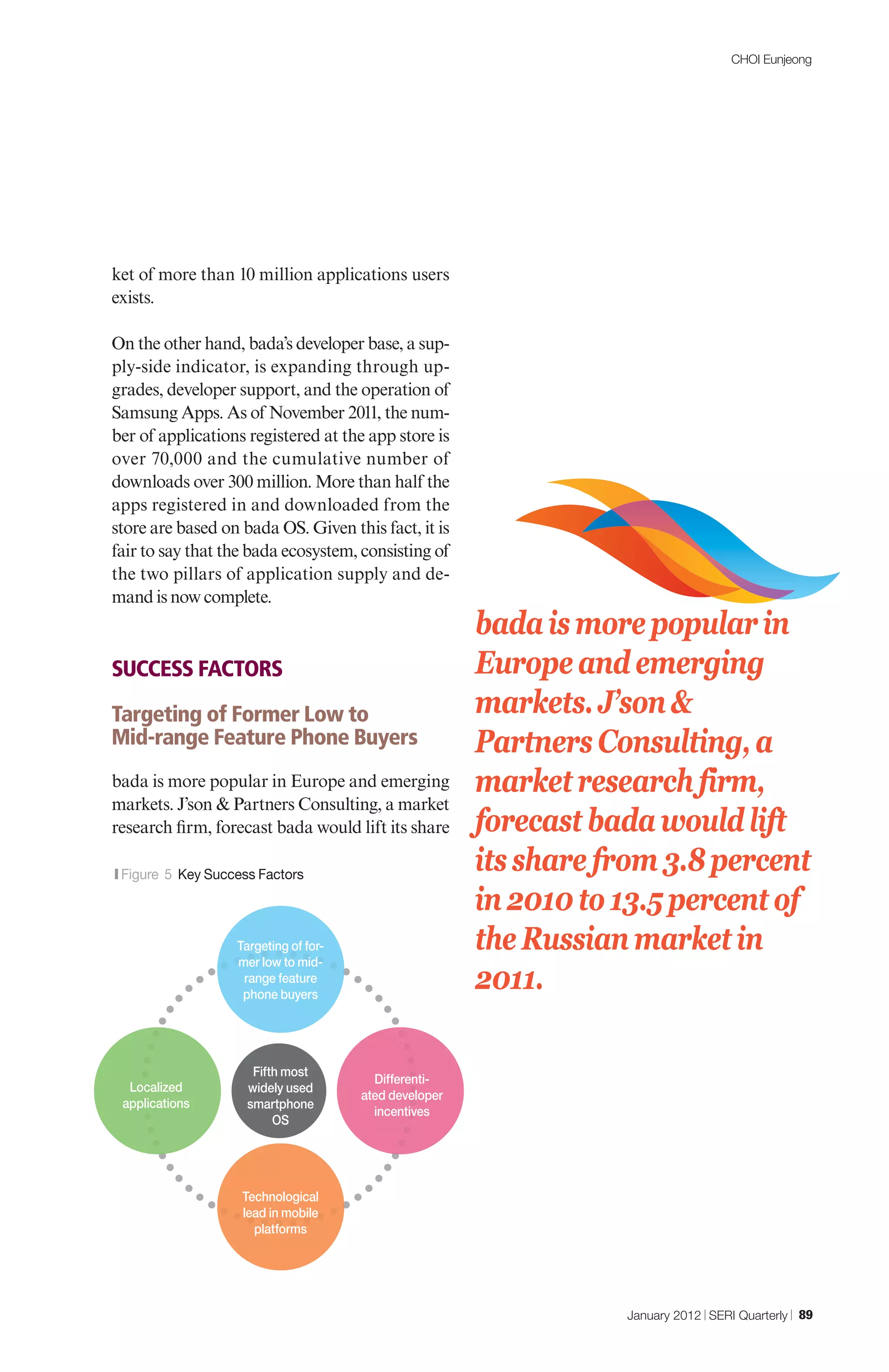 CHOI Eunjeong




ket of more than 10 million applications users
exists.

On the other hand, bada’s developer base, a sup-
ply-side indicator, is expanding through up-
grades, developer support, and the operation of
Samsung Apps. As of November 2011, the num-
ber of applications registered at the app store is
over 70,000 and the cumulative number of
downloads over 300 million. More than half the
apps registered in and downloaded from the
store are based on bada OS. Given this fact, it is
fair to say that the bada ecosystem, consisting of
the two pillars of application supply and de-
mand is now complete.
                                                         bada is more popular in
SUCCESS FACTORS                                          Europe and emerging
Targeting of Former Low to                               markets. J’son &
Mid-range Feature Phone Buyers                           Partners Consulting, a
bada is more popular in Europe and emerging              market research firm,
markets. J’son & Partners Consulting, a market
research firm, forecast bada would lift its share        forecast bada would lift
|Figure   5 Key Success Factors
                                                         its share from 3.8 percent
                                                         in 2010 to 13.5 percent of
                    Targeting of for-                    the Russian market in
                    mer low to mid-
                     range feature
                     phone buyers
                                                         2011.

                       Fifth most
                                          Differenti-
  Localized           widely used
                                        ated developer
 applications         smartphone
                                          incentives
                           OS




                     Technological
                     lead in mobile
                       platforms




                                                                    January 2012 | SERI Quarterly | 89
 