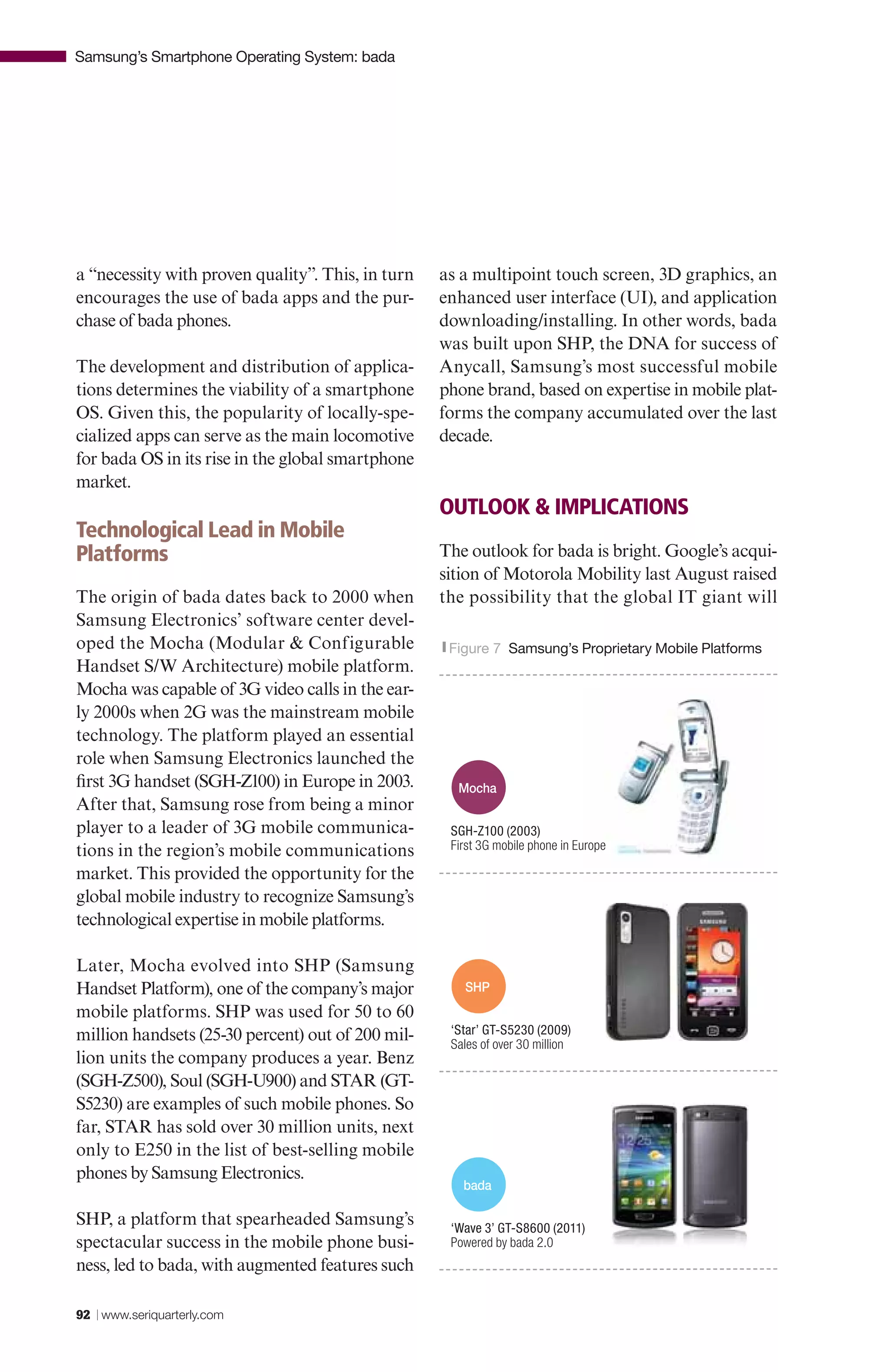 Samsung’s Smartphone Operating System: bada




a “necessity with proven quality”. This, in turn   as a multipoint touch screen, 3D graphics, an
encourages the use of bada apps and the pur-       enhanced user interface (UI), and application
chase of bada phones.                              downloading/installing. In other words, bada
                                                   was built upon SHP, the DNA for success of
The development and distribution of applica-       Anycall, Samsung’s most successful mobile
tions determines the viability of a smartphone     phone brand, based on expertise in mobile plat-
OS. Given this, the popularity of locally-spe-     forms the company accumulated over the last
cialized apps can serve as the main locomotive     decade.
for bada OS in its rise in the global smartphone
market.
                                                   OUTLOOK & IMPLICATIONS
Technological Lead in Mobile
Platforms                                          The outlook for bada is bright. Google’s acqui-
                                                   sition of Motorola Mobility last August raised
The origin of bada dates back to 2000 when         the possibility that the global IT giant will
Samsung Electronics’ software center devel-
oped the Mocha (Modular & Configurable             |Figure   7 Samsung’s Proprietary Mobile Platforms
Handset S/W Architecture) mobile platform.
Mocha was capable of 3G video calls in the ear-
ly 2000s when 2G was the mainstream mobile
technology. The platform played an essential
role when Samsung Electronics launched the
first 3G handset (SGH-Z100) in Europe in 2003.       Mocha
After that, Samsung rose from being a minor
player to a leader of 3G mobile communica-          SGH-Z100 (2003)
tions in the region’s mobile communications         First 3G mobile phone in Europe

market. This provided the opportunity for the
global mobile industry to recognize Samsung’s
technological expertise in mobile platforms.

Later, Mocha evolved into SHP (Samsung
Handset Platform), one of the company’s major         SHP
mobile platforms. SHP was used for 50 to 60
million handsets (25-30 percent) out of 200 mil-    ‘Star’ GT-S5230 (2009)
                                                    Sales of over 30 million
lion units the company produces a year. Benz
(SGH-Z500), Soul (SGH-U900) and STAR (GT-
S5230) are examples of such mobile phones. So
far, STAR has sold over 30 million units, next
only to E250 in the list of best-selling mobile
phones by Samsung Electronics.
                                                      bada

SHP, a platform that spearheaded Samsung’s          ‘Wave 3’ GT-S8600 (2011)
spectacular success in the mobile phone busi-       Powered by bada 2.0
ness, led to bada, with augmented features such

92 | www.seriquarterly.com
 