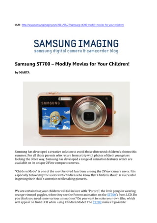 ULR : http://www.samsungimaging.net/2011/05/27/samsung-st700-modify-movies-for-your-children/




Samsung ST700 – Modify Movies for Your Children!
by MARTA




Samsung has developed a creative solution to avoid those distracted children’s photos this
summer. For all those parents who return from a trip with photos of their youngsters
looking the other way, Samsung has developed a range of animation features which are
available on its unique 2View compact cameras.

“Children Mode” is one of the most beloved functions among the 2View camera users. It is
especially beloved by the users with children who know that Children Mode” is successful
in getting their child’s attention while taking pictures.


We are certain that your children will fall in love with “Pororo”, the little penguin wearing
orange-rimmed goggles, when they see the Pororo animation on the ST700’s front LCD. Do
you think you need more various animations? Do you want to make your own film, which
will appear on front LCD while using Children Mode? The ST700 makes it possible!
 