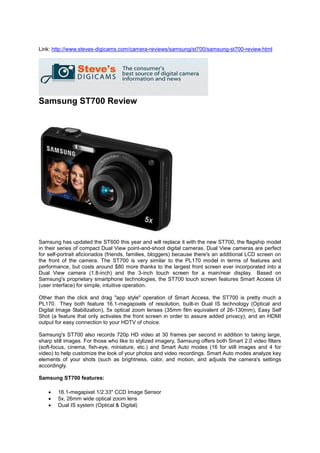 Link: http://www.steves-digicams.com/camera-reviews/samsung/st700/samsung-st700-review.html




Samsung ST700 Review




Samsung has updated the ST600 this year and will replace it with the new ST700, the flagship model
in their series of compact Dual View point-and-shoot digital cameras. Dual View cameras are perfect
for self-portrait aficionados (friends, families, bloggers) because there's an additional LCD screen on
the front of the camera. The ST700 is very similar to the PL170 model in terms of features and
performance, but costs around $80 more thanks to the largest front screen ever incorporated into a
Dual View camera (1.8-inch) and the 3-inch touch screen for a main/rear display. Based on
Samsung's proprietary smartphone technologies, the ST700 touch screen features Smart Access UI
(user interface) for simple, intuitive operation.

Other than the click and drag "app style" operation of Smart Access, the ST700 is pretty much a
PL170. They both feature 16.1-megapixels of resolution, built-in Dual IS technology (Optical and
Digital Image Stabilization), 5x optical zoom lenses (35mm film equivalent of 26-130mm), Easy Self
Shot (a feature that only activates the front screen in order to assure added privacy), and an HDMI
output for easy connection to your HDTV of choice.

Samsung's ST700 also records 720p HD video at 30 frames per second in addition to taking large,
sharp still images. For those who like to stylized imagery, Samsung offers both Smart 2.0 video filters
(soft-focus, cinema, fish-eye, miniature, etc.) and Smart Auto modes (16 for still images and 4 for
video) to help customize the look of your photos and video recordings. Smart Auto modes analyze key
elements of your shots (such as brightness, color, and motion, and adjusts the camera's settings
accordingly.

Samsung ST700 features:

       16.1-megapixel 1/2.33" CCD Image Sensor
       5x, 26mm wide optical zoom lens
       Dual IS system (Optical & Digital)
 