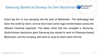 Copyright © Blockchain Council www.blockchain-council.org
Samsung Started to Develop Its Own Blockchain
Every big firm is now plunging into the pool of Blockchain. The technology has
taken the world by storm, and we have seen some huge transformation across the
different industrial segments. The latest name that has emerged is Samsung.
South-Korean electronics giant Samsung has started to work on Ethereum-based
Blockchain, and the company also aims to issue its token down the line.
2
 