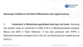 Copyright © Blockchain Council www.blockchain-council.org
Samsung’s initiative in the field of Blockchain and cryptocurrency:
1. Investment in Blockchain-specialized start-ups and tools- Samsung
has already made an investment of USD 8.1M in a Blockchain-based company
Blocco and $4M in ‘KZen Networks.’ It has also partnered with HYPR, a
Blockchain biometric encryption firm in the US, and Samsung has invested around
$1M in it.
3
 