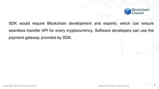 Copyright © Blockchain Council www.blockchain-council.org
SDK would require Blockchain development and experts, which can ensure
seamless transfer API for every cryptocurrency. Software developers can use the
payment gateway provided by SDK.
6
 
