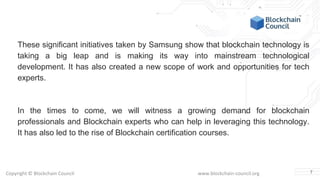 Copyright © Blockchain Council www.blockchain-council.org
These significant initiatives taken by Samsung show that blockchain technology is
taking a big leap and is making its way into mainstream technological
development. It has also created a new scope of work and opportunities for tech
experts.
In the times to come, we will witness a growing demand for blockchain
professionals and Blockchain experts who can help in leveraging this technology.
It has also led to the rise of Blockchain certification courses.
7
 