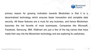 Copyright © Blockchain Council www.blockchain-council.org
primary reason for growing inclination towards Blockchain is that it is a
decentralized technology which ensures faster transaction and complete data
security. All these features are a must for any business, and hence Blockchain
becomes the hot favorite of most businesses. Companies like Microsoft,
Facebook, Samsung, IBM, Wallmart are just a few of the big names that have
made their way into the Blockchain technology and are exploring its usefulness.
8
 