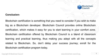 Copyright © Blockchain Council www.blockchain-council.org
Conclusion-
Blockchain certification is something that you need to consider if you wish to make
big as a Blockchain developer. Blockchain Council provides online Blockchain
certification, which makes it easy for you to start learning in your comfort zone.
Blockchain certification offered by Blockchain Council is a blend of classroom
learning and practical learning, thus making you adept with all the concepts
related to Blockchain. So, don’t delay your success journey; enroll for the
Blockchain certification program today.
9
 